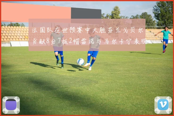 法国队在世预赛中大胜芬兰戈贝尔贡献8分7板2帽雷诺与马尔卡宁表现抢眼