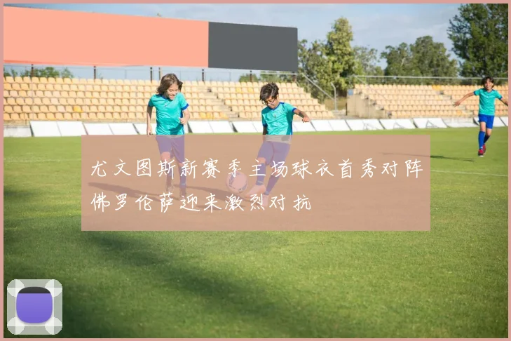 尤文图斯新赛季主场球衣首秀对阵佛罗伦萨迎来激烈对抗
