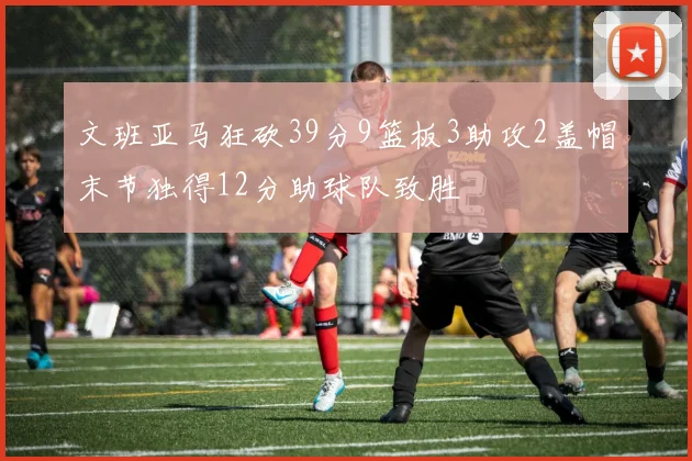文班亚马狂砍39分9篮板3助攻2盖帽末节独得12分助球队致胜