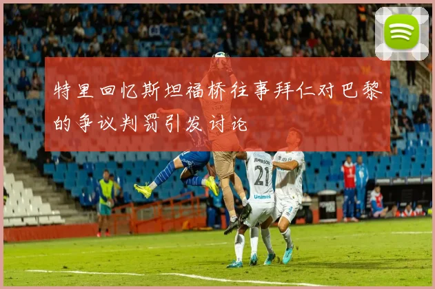 特里回忆斯坦福桥往事拜仁对巴黎的争议判罚引发讨论
