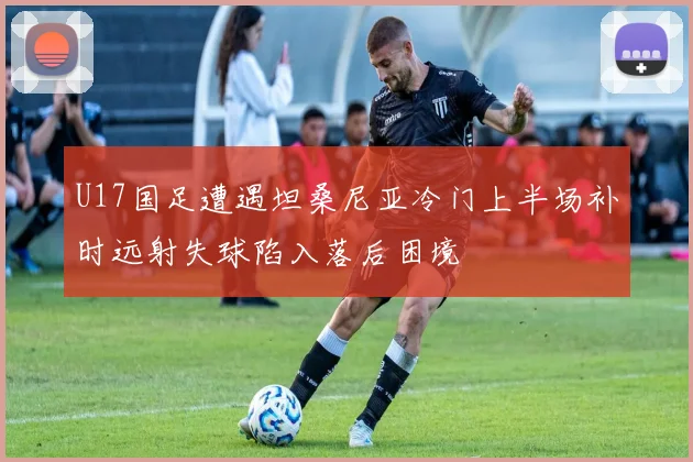 U17国足遭遇坦桑尼亚冷门上半场补时远射失球陷入落后困境
