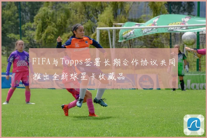 FIFA与Topps签署长期合作协议共同推出全新球星卡收藏品