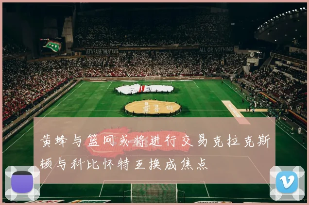 黄蜂与篮网或将进行交易克拉克斯顿与科比怀特互换成焦点