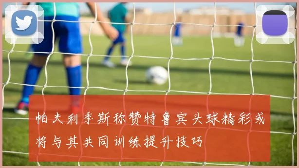 帕夫利季斯称赞特鲁宾头球精彩或将与其共同训练提升技巧