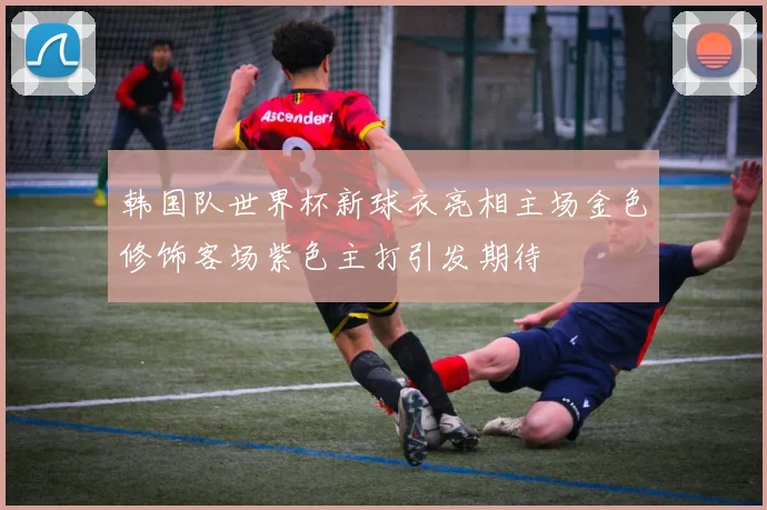 韩国队世界杯新球衣亮相主场金色修饰客场紫色主打引发期待