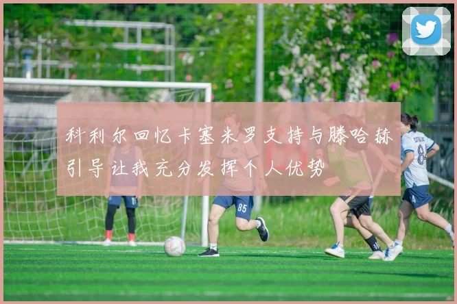 科利尔回忆卡塞米罗支持与滕哈赫引导让我充分发挥个人优势