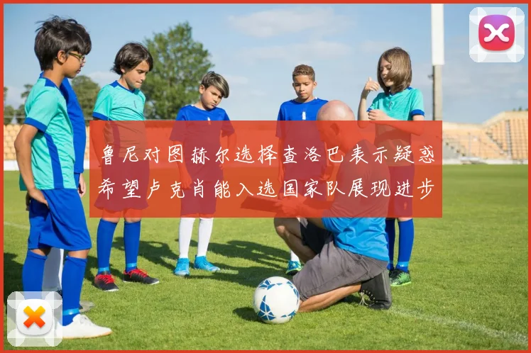 鲁尼对图赫尔选择查洛巴表示疑惑希望卢克肖能入选国家队展现进步