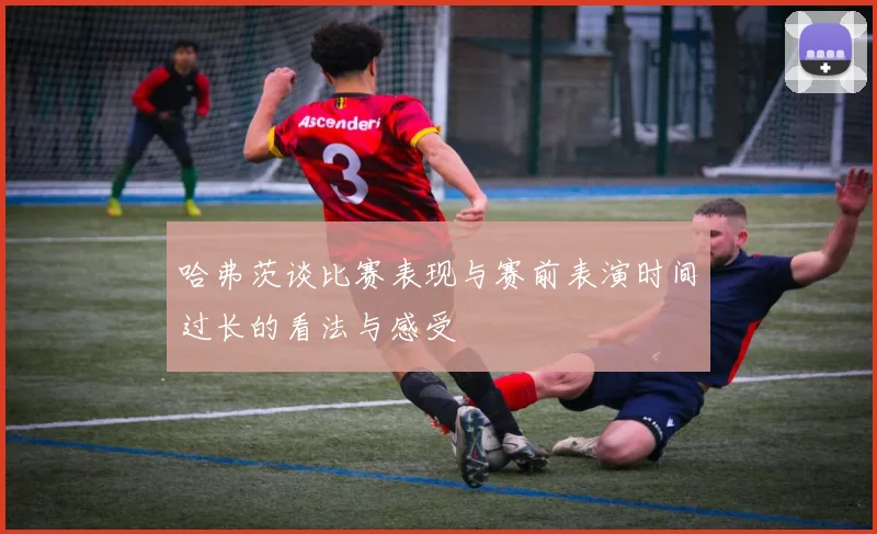哈弗茨谈比赛表现与赛前表演时间过长的看法与感受