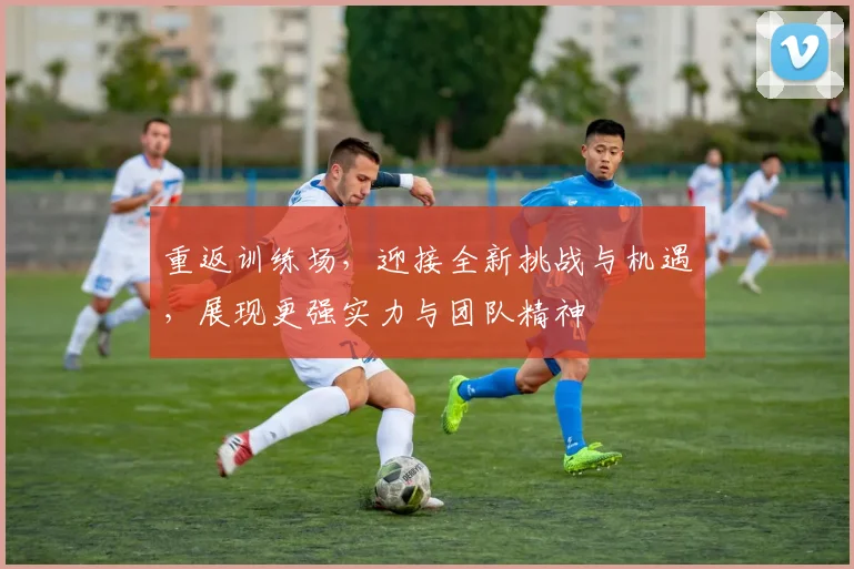 重返训练场，迎接全新挑战与机遇，展现更强实力与团队精神