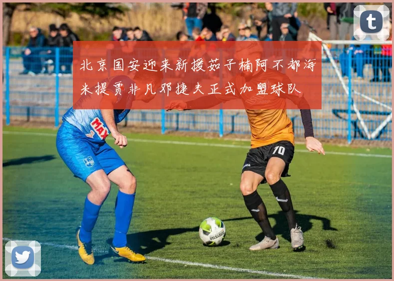 北京国安迎来新援茹子楠阿不都海米提贾非凡邓捷夫正式加盟球队