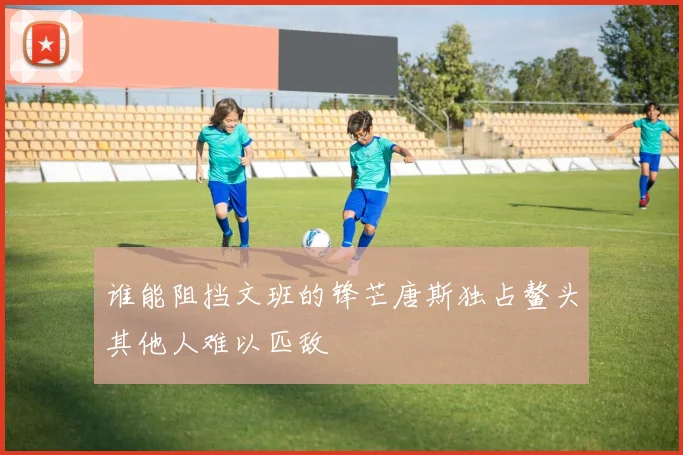 谁能阻挡文班的锋芒唐斯独占鳌头其他人难以匹敌