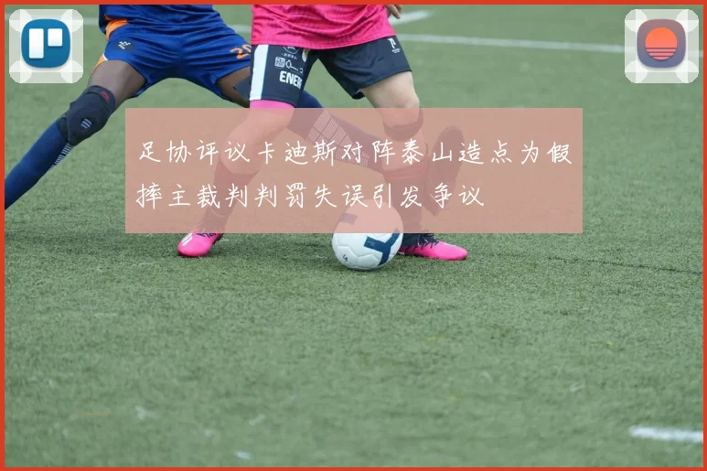 足协评议卡迪斯对阵泰山造点为假摔主裁判判罚失误引发争议