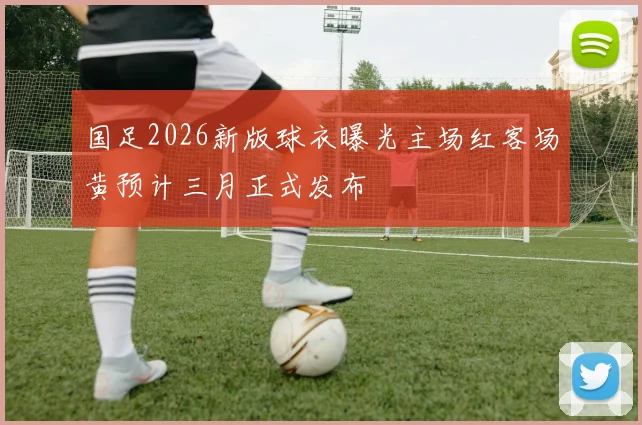 国足2026新版球衣曝光主场红客场黄预计三月正式发布
