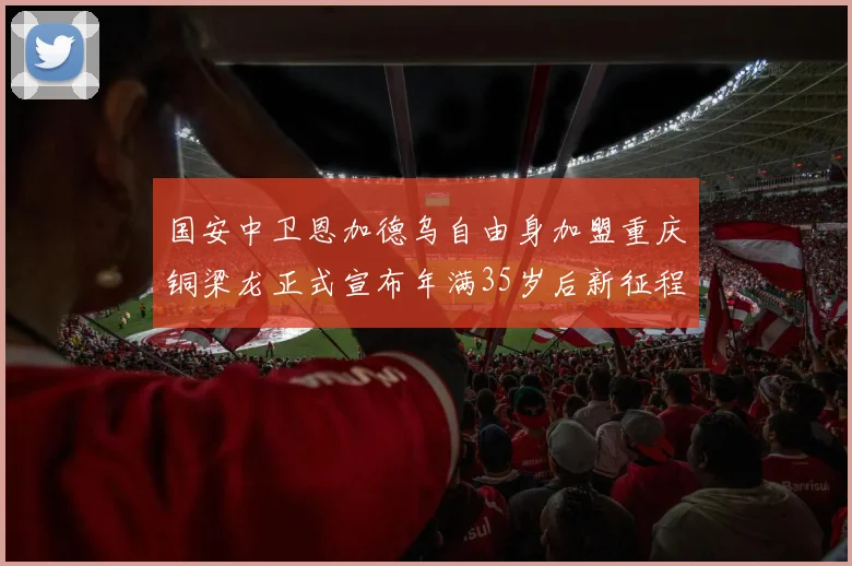 国安中卫恩加德乌自由身加盟重庆铜梁龙正式宣布年满35岁后新征程开启