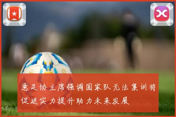 意足协主席强调国家队无法集训将促进实力提升助力未来发展