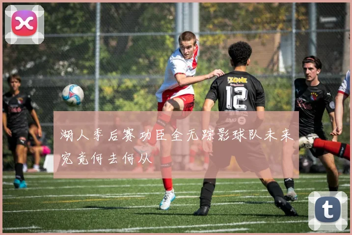 湖人季后赛功臣全无踪影球队未来究竟何去何从