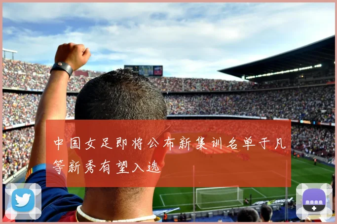 中国女足即将公布新集训名单于凡等新秀有望入选