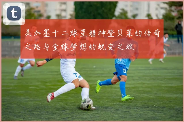 美加墨十二球星猎神登贝莱的传奇之路与金球梦想的蜕变之旅