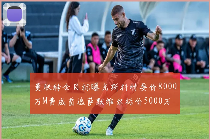 曼联转会目标曝光斯科特要价8000万M费成首选萨默维尔标价5000万