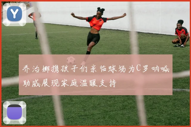 乔治娜携孩子们亲临球场为C罗呐喊助威展现家庭温暖支持