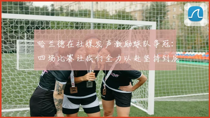 哈兰德在社媒发声激励球队争冠：四场比赛让我们全力以赴坚持到底